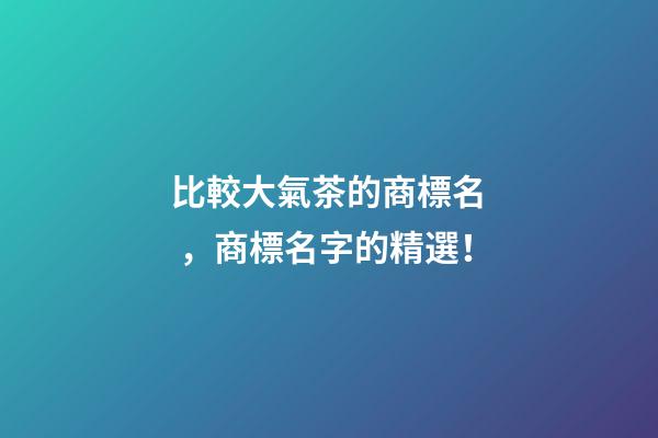 比較大氣茶的商標名，商標名字的精選！